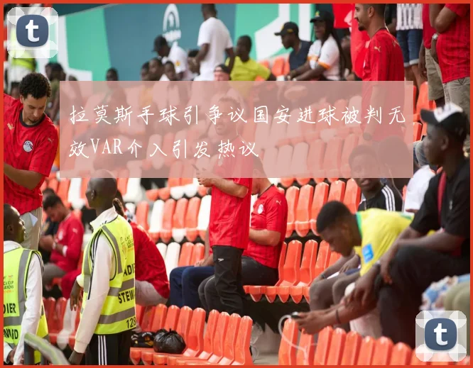 拉莫斯手球引争议国安进球被判无效VAR介入引发热议