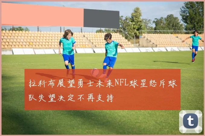 拉科布展望勇士未来NFL球星怒斥球队失望决定不再支持