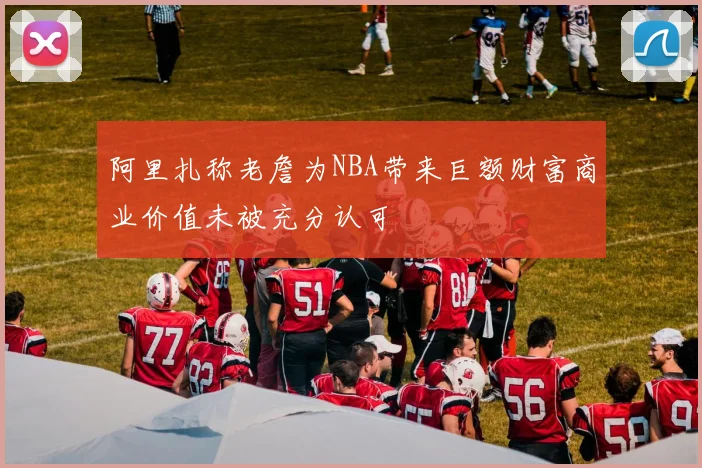 阿里扎称老詹为NBA带来巨额财富商业价值未被充分认可