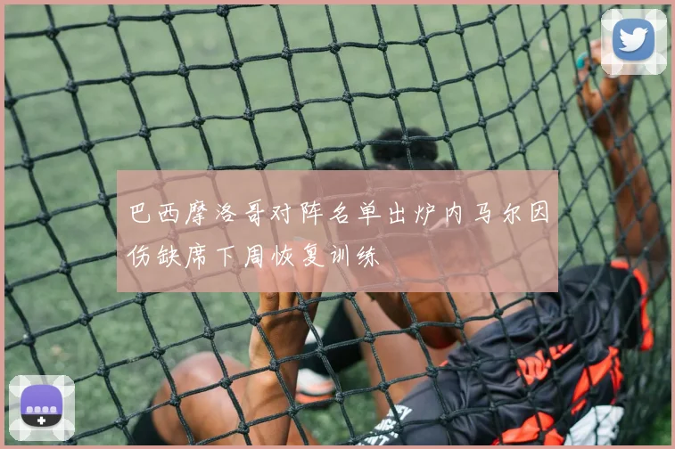巴西摩洛哥对阵名单出炉内马尔因伤缺席下周恢复训练