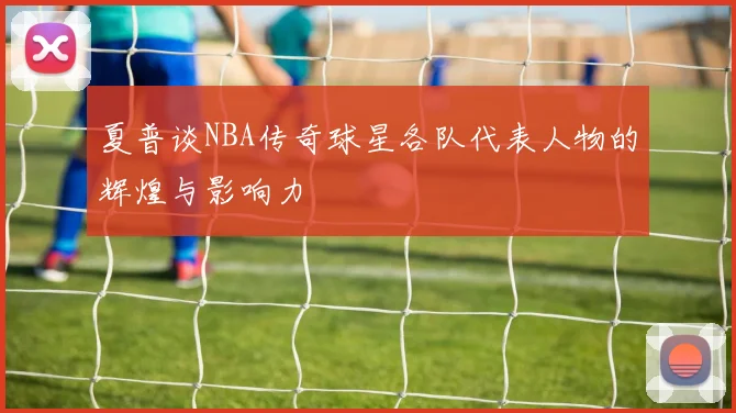 夏普谈NBA传奇球星各队代表人物的辉煌与影响力