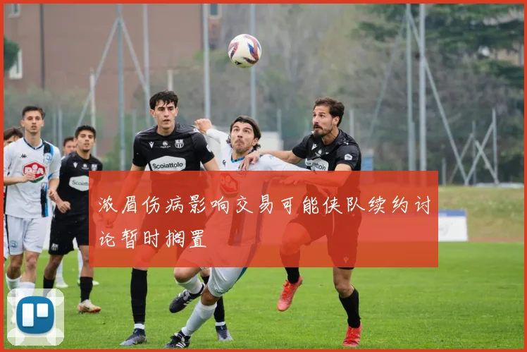 浓眉伤病影响交易可能侠队续约讨论暂时搁置