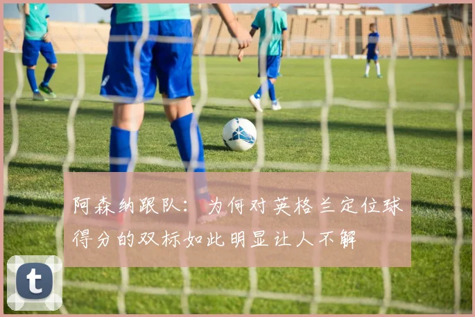 阿森纳跟队：为何对英格兰定位球得分的双标如此明显让人不解