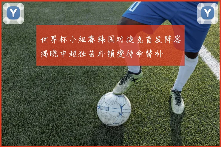 世界杯小组赛韩国对捷克首发阵容揭晓中超独苗朴镇燮待命替补