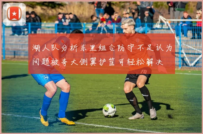 湖人队分析东里组合防守不足认为问题被夸大侧翼护筐可轻松解决