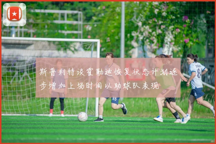 斯普利特谈霍勒迪恢复状态计划逐步增加上场时间以助球队表现