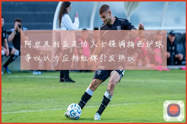 阿尔及利亚足协人士强调梅西铲球争议认为应判红牌引发热议