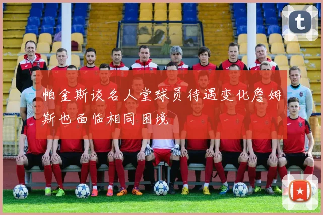 帕金斯谈名人堂球员待遇变化詹姆斯也面临相同困境