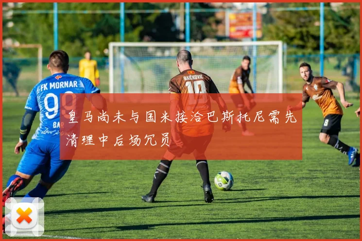 皇马尚未与国米接洽巴斯托尼需先清理中后场冗员