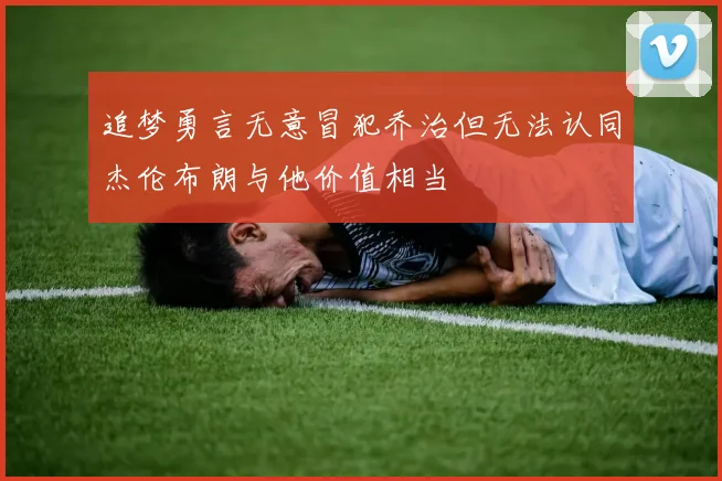 追梦勇言无意冒犯乔治但无法认同杰伦布朗与他价值相当