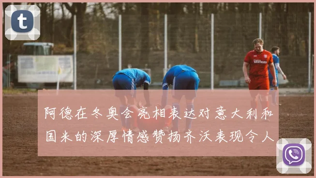 阿德在冬奥会亮相表达对意大利和国米的深厚情感赞扬齐沃表现令人惊喜