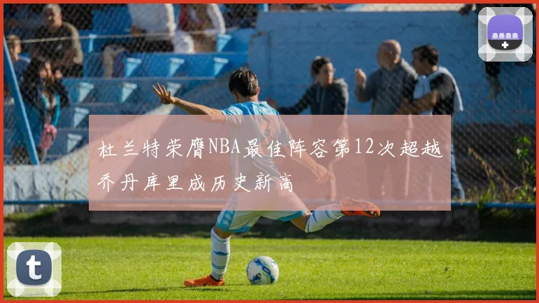 杜兰特荣膺NBA最佳阵容第12次超越乔丹库里成历史新高