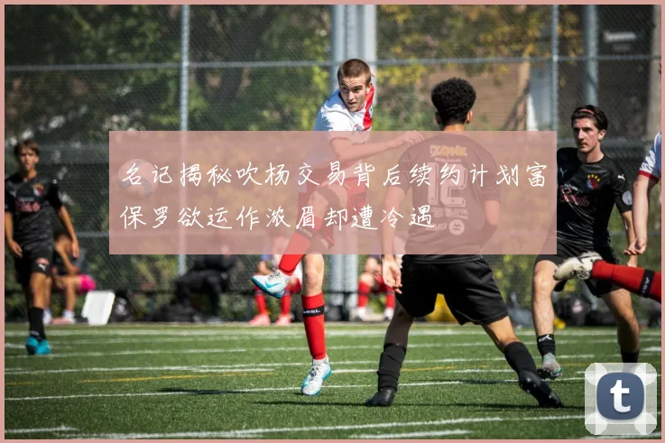 名记揭秘吹杨交易背后续约计划富保罗欲运作浓眉却遭冷遇