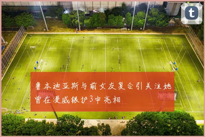 鲁本迪亚斯与前女友复合引关注她曾在漫威银护3中亮相
