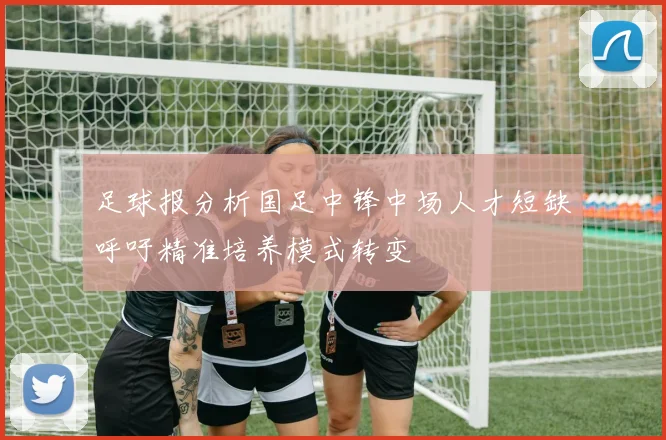 足球报分析国足中锋中场人才短缺呼吁精准培养模式转变
