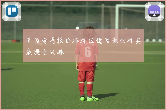 罗马考虑报价格林伍德马竞也对其表现出兴趣