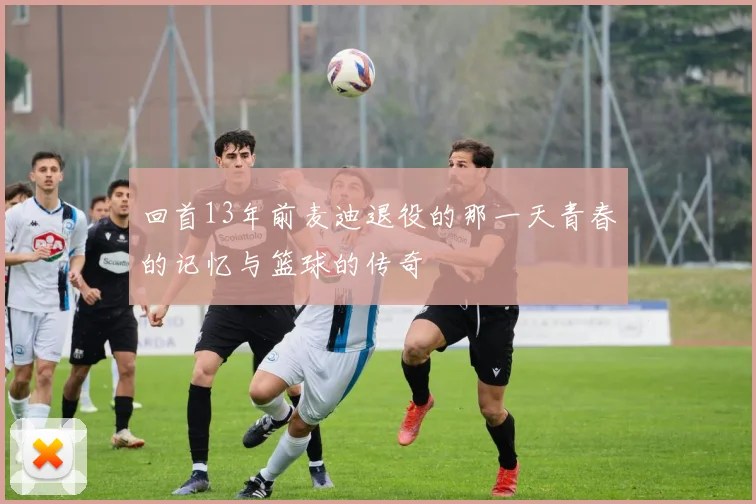 回首13年前麦迪退役的那一天青春的记忆与篮球的传奇