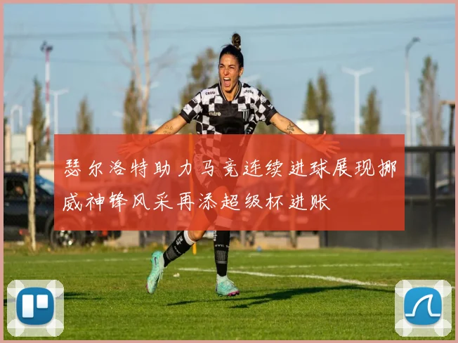 瑟尔洛特助力马竞连续进球展现挪威神锋风采再添超级杯进账