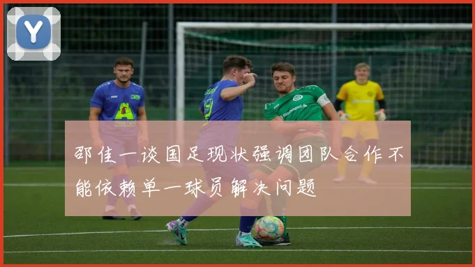 邵佳一谈国足现状强调团队合作不能依赖单一球员解决问题