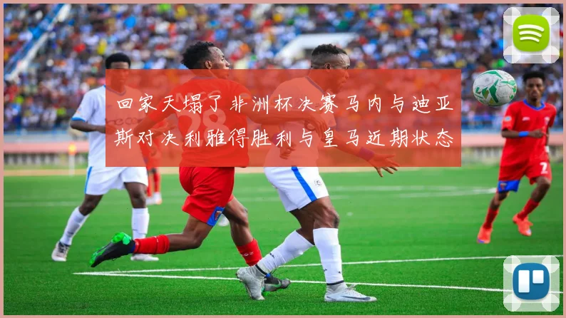 回家天塌了非洲杯决赛马内与迪亚斯对决利雅得胜利与皇马近期状态堪忧