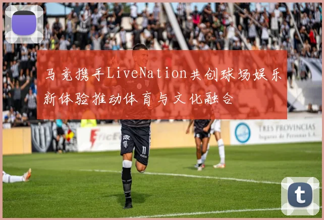 马竞携手LiveNation共创球场娱乐新体验推动体育与文化融合