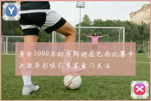 身价5000万的布阿迪在巴西比赛中大放异彩吸引多家豪门关注