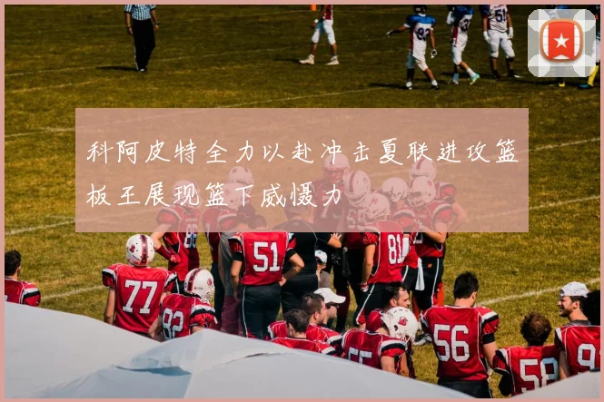 科阿皮特全力以赴冲击夏联进攻篮板王展现篮下威慑力