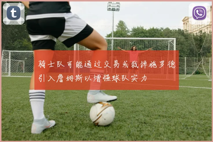 骑士队可能通过交易或裁掉施罗德引入詹姆斯以增强球队实力