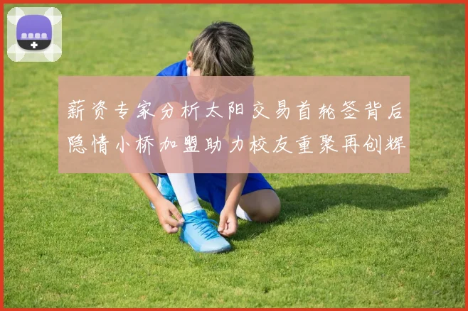薪资专家分析太阳交易首轮签背后隐情小桥加盟助力校友重聚再创辉煌