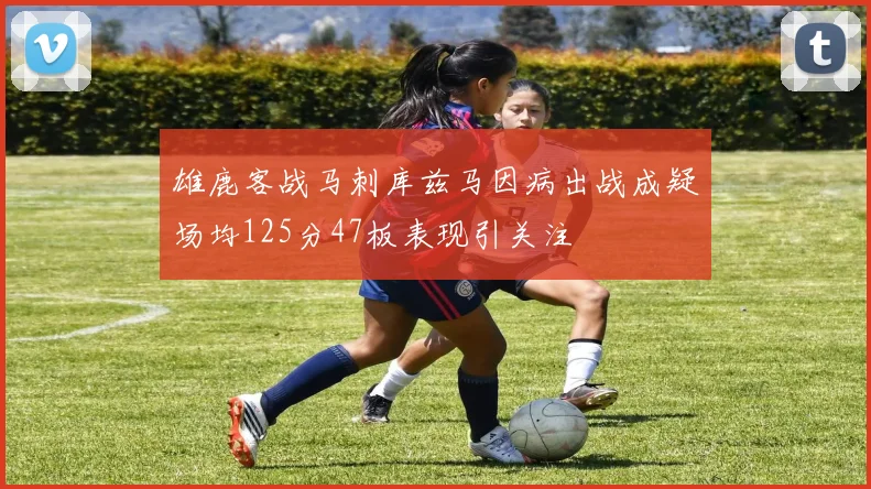 雄鹿客战马刺库兹马因病出战成疑场均125分47板表现引关注