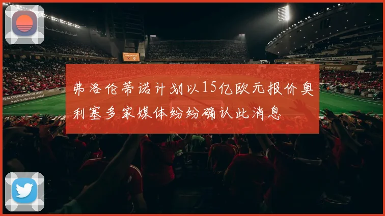 弗洛伦蒂诺计划以15亿欧元报价奥利塞多家媒体纷纷确认此消息