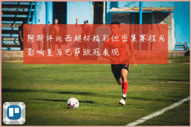 阿斯评论西超杯精彩但密集赛程或影响皇马巴萨欧冠表现