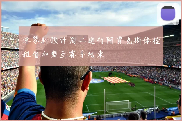 津琴科预计周二进行阿贾克斯体检租借加盟至赛季结束