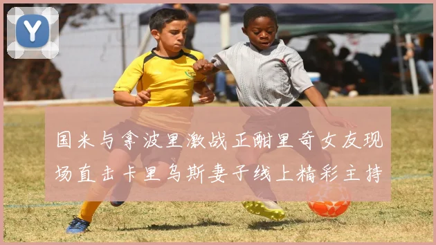 国米与拿波里激战正酣里奇女友现场直击卡里乌斯妻子线上精彩主持